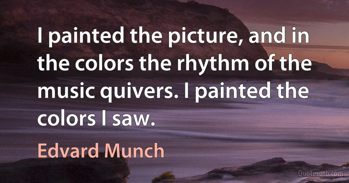 I painted the picture, and in the colors the rhythm of the music quivers. I painted the colors I saw. (Edvard Munch)