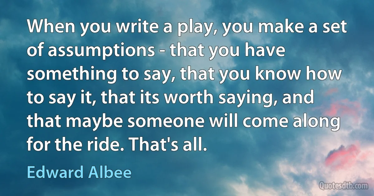 When you write a play, you make a set of assumptions - that you have something to say, that you know how to say it, that its worth saying, and that maybe someone will come along for the ride. That's all. (Edward Albee)