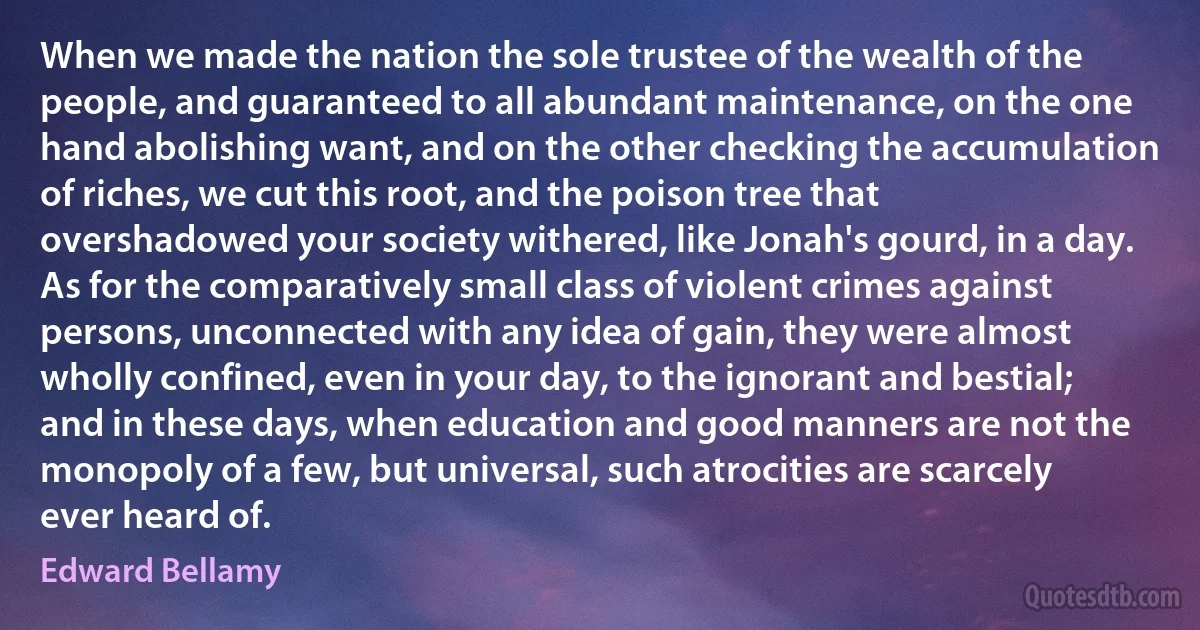 When we made the nation the sole trustee of the wealth of the people, and guaranteed to all abundant maintenance, on the one hand abolishing want, and on the other checking the accumulation of riches, we cut this root, and the poison tree that overshadowed your society withered, like Jonah's gourd, in a day. As for the comparatively small class of violent crimes against persons, unconnected with any idea of gain, they were almost wholly confined, even in your day, to the ignorant and bestial; and in these days, when education and good manners are not the monopoly of a few, but universal, such atrocities are scarcely ever heard of. (Edward Bellamy)