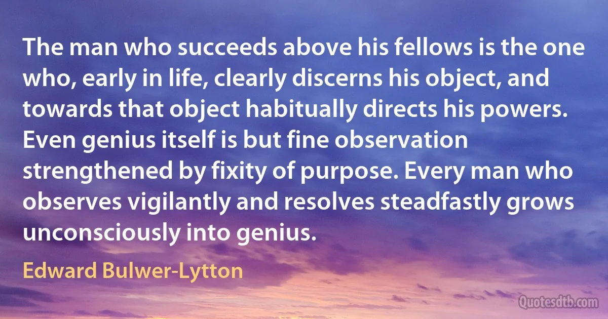 The man who succeeds above his fellows is the one who, early in life, clearly discerns his object, and towards that object habitually directs his powers. Even genius itself is but fine observation strengthened by fixity of purpose. Every man who observes vigilantly and resolves steadfastly grows unconsciously into genius. (Edward Bulwer-Lytton)