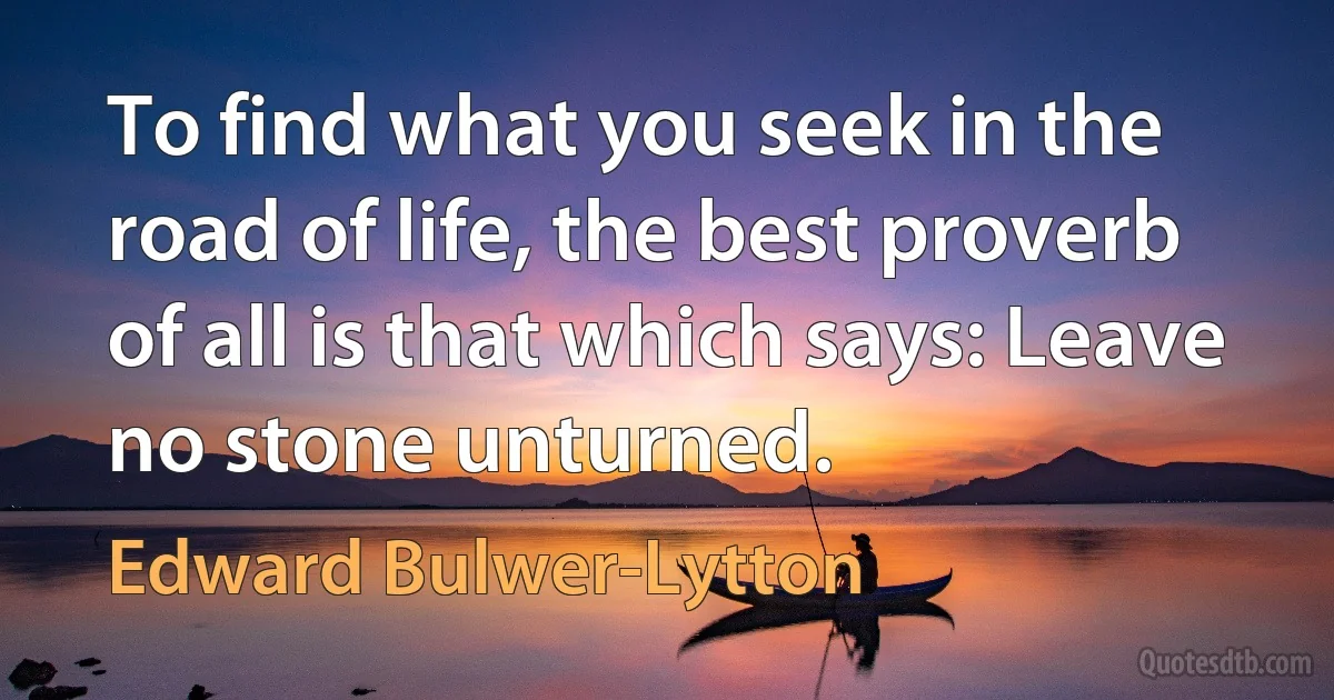 To find what you seek in the road of life, the best proverb of all is that which says: Leave no stone unturned. (Edward Bulwer-Lytton)