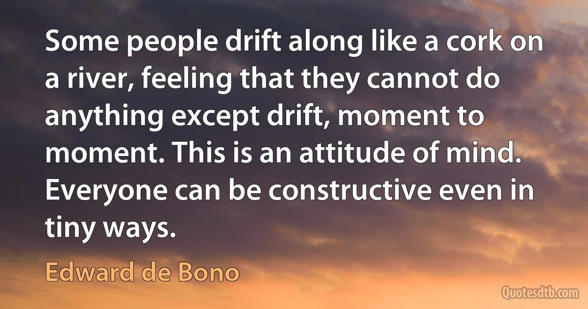 Some people drift along like a cork on a river, feeling that they cannot do anything except drift, moment to moment. This is an attitude of mind. Everyone can be constructive even in tiny ways. (Edward de Bono)