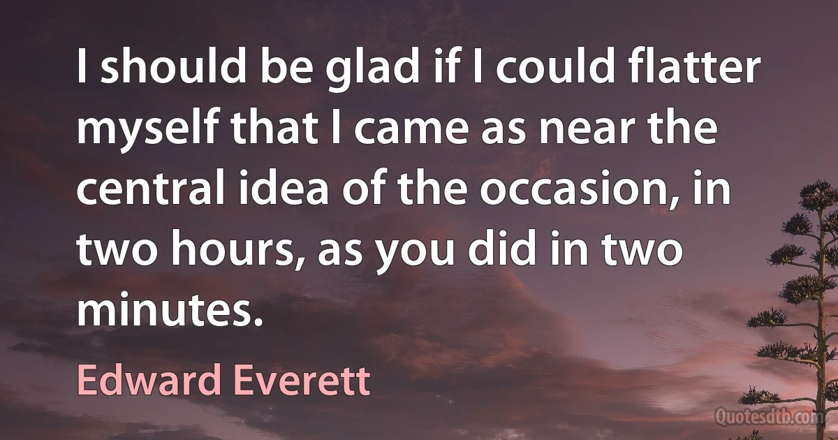 I should be glad if I could flatter myself that I came as near the central idea of the occasion, in two hours, as you did in two minutes. (Edward Everett)