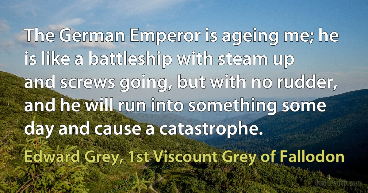 The German Emperor is ageing me; he is like a battleship with steam up and screws going, but with no rudder, and he will run into something some day and cause a catastrophe. (Edward Grey, 1st Viscount Grey of Fallodon)