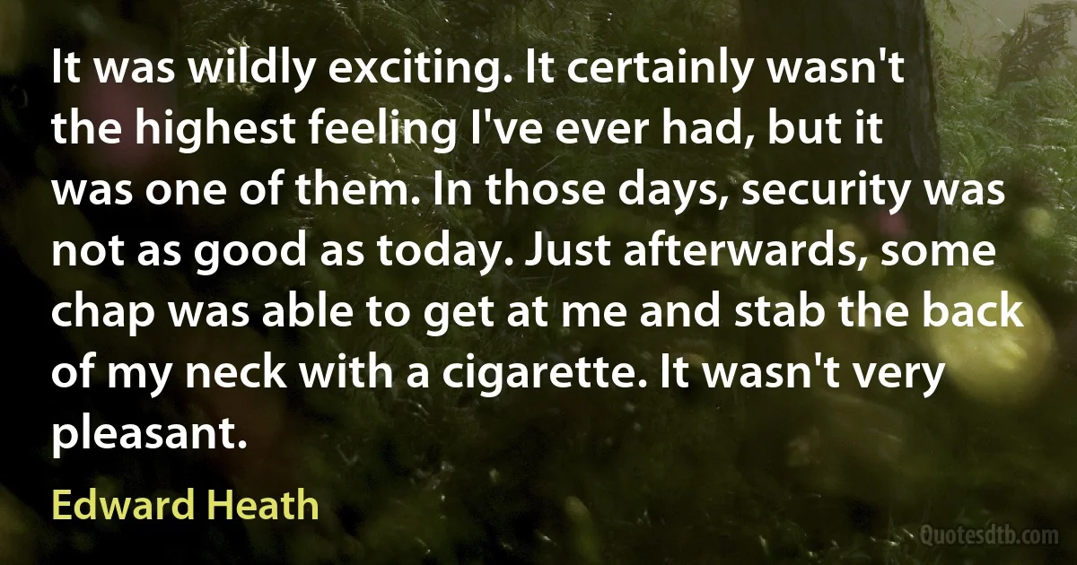 It was wildly exciting. It certainly wasn't the highest feeling I've ever had, but it was one of them. In those days, security was not as good as today. Just afterwards, some chap was able to get at me and stab the back of my neck with a cigarette. It wasn't very pleasant. (Edward Heath)