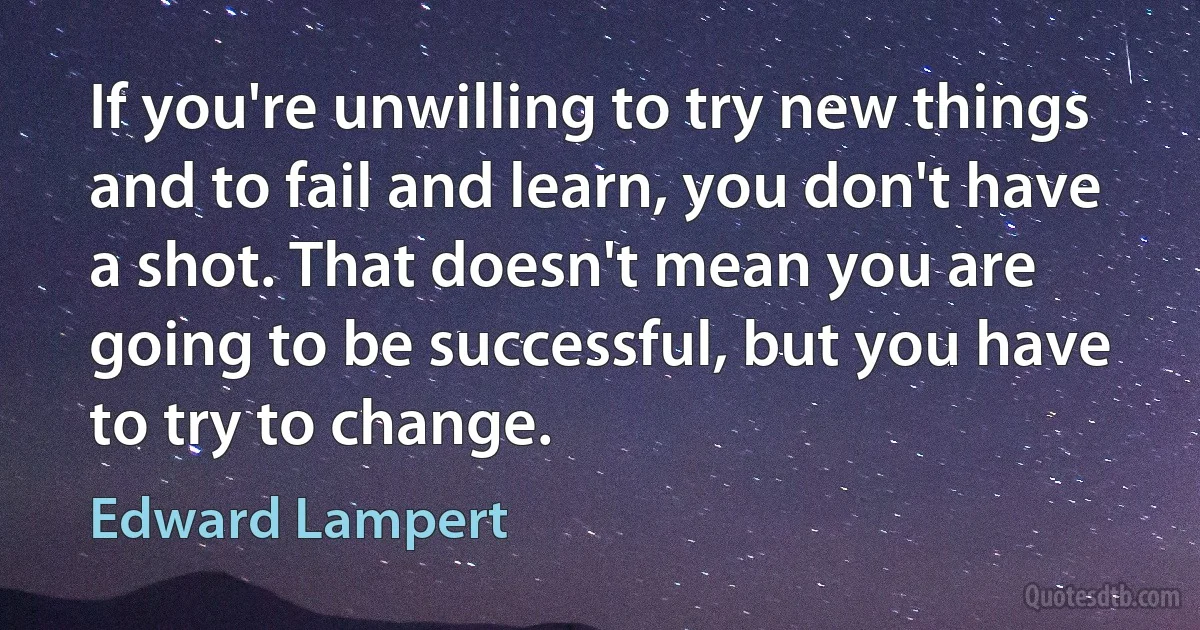 If you're unwilling to try new things and to fail and learn, you don't have a shot. That doesn't mean you are going to be successful, but you have to try to change. (Edward Lampert)