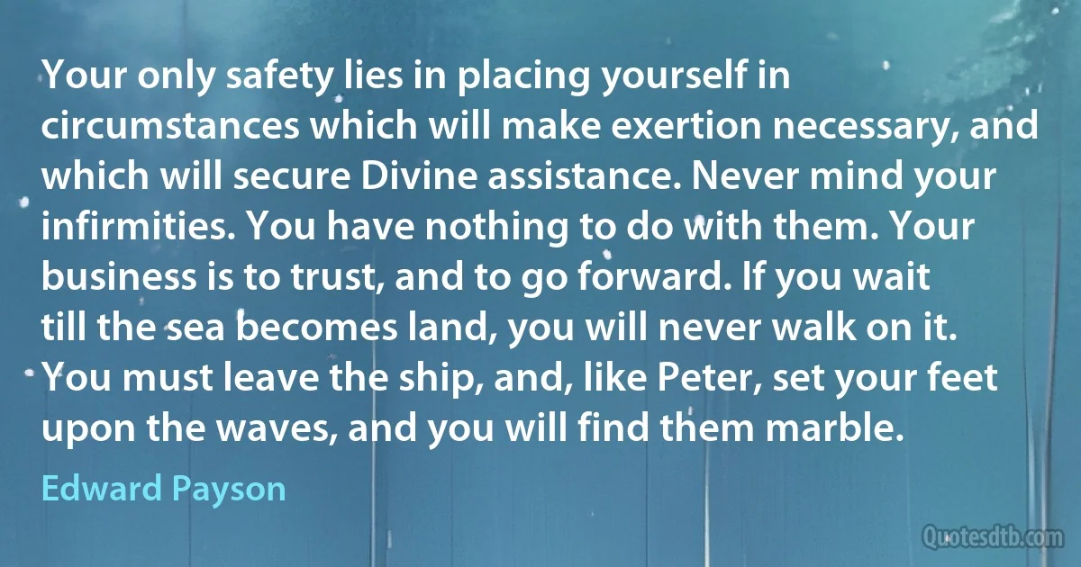 Your only safety lies in placing yourself in circumstances which will make exertion necessary, and which will secure Divine assistance. Never mind your infirmities. You have nothing to do with them. Your business is to trust, and to go forward. If you wait till the sea becomes land, you will never walk on it. You must leave the ship, and, like Peter, set your feet upon the waves, and you will find them marble. (Edward Payson)