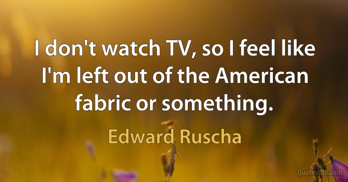 I don't watch TV, so I feel like I'm left out of the American fabric or something. (Edward Ruscha)