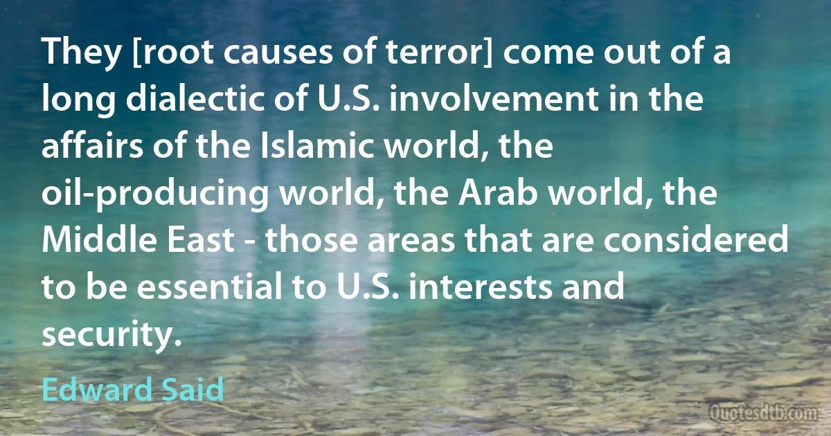 They [root causes of terror] come out of a long dialectic of U.S. involvement in the affairs of the Islamic world, the oil-producing world, the Arab world, the Middle East - those areas that are considered to be essential to U.S. interests and security. (Edward Said)