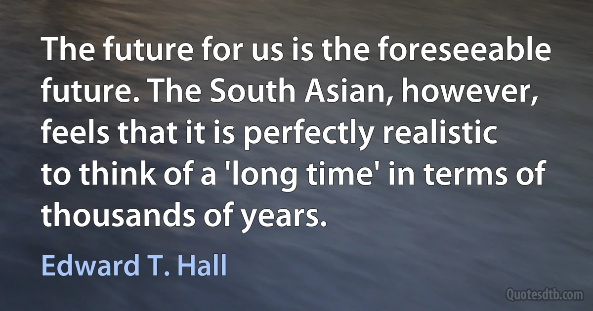 The future for us is the foreseeable future. The South Asian, however, feels that it is perfectly realistic to think of a 'long time' in terms of thousands of years. (Edward T. Hall)