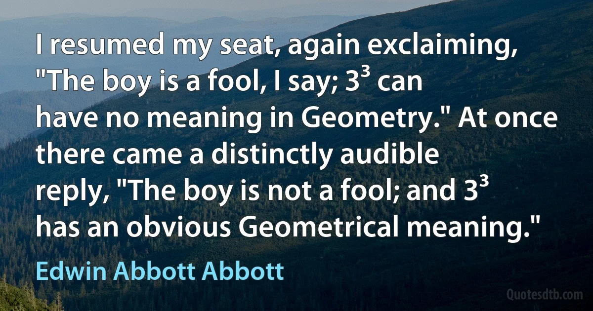 I resumed my seat, again exclaiming, "The boy is a fool, I say; 3³ can have no meaning in Geometry." At once there came a distinctly audible reply, "The boy is not a fool; and 3³ has an obvious Geometrical meaning." (Edwin Abbott Abbott)