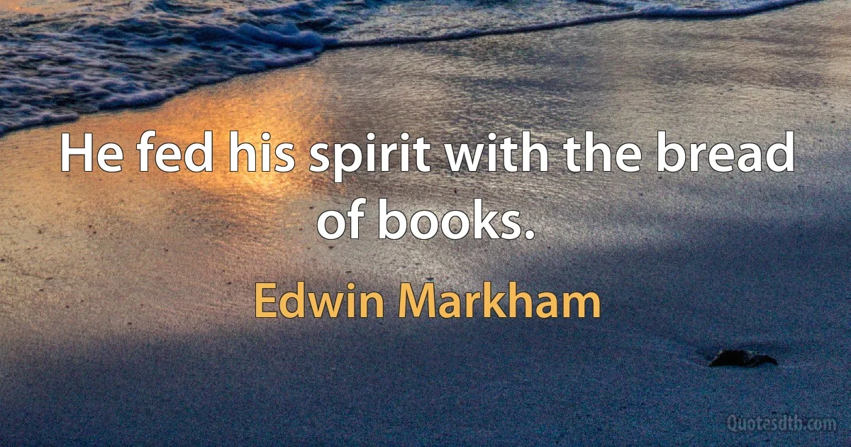 He fed his spirit with the bread of books. (Edwin Markham)