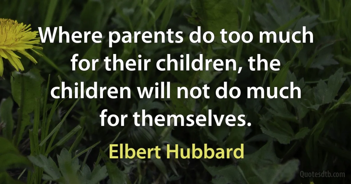 Where parents do too much for their children, the children will not do much for themselves. (Elbert Hubbard)