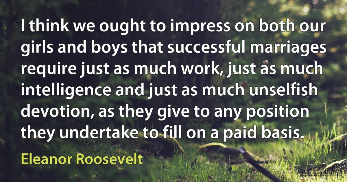 I think we ought to impress on both our girls and boys that successful marriages require just as much work, just as much intelligence and just as much unselfish devotion, as they give to any position they undertake to fill on a paid basis. (Eleanor Roosevelt)