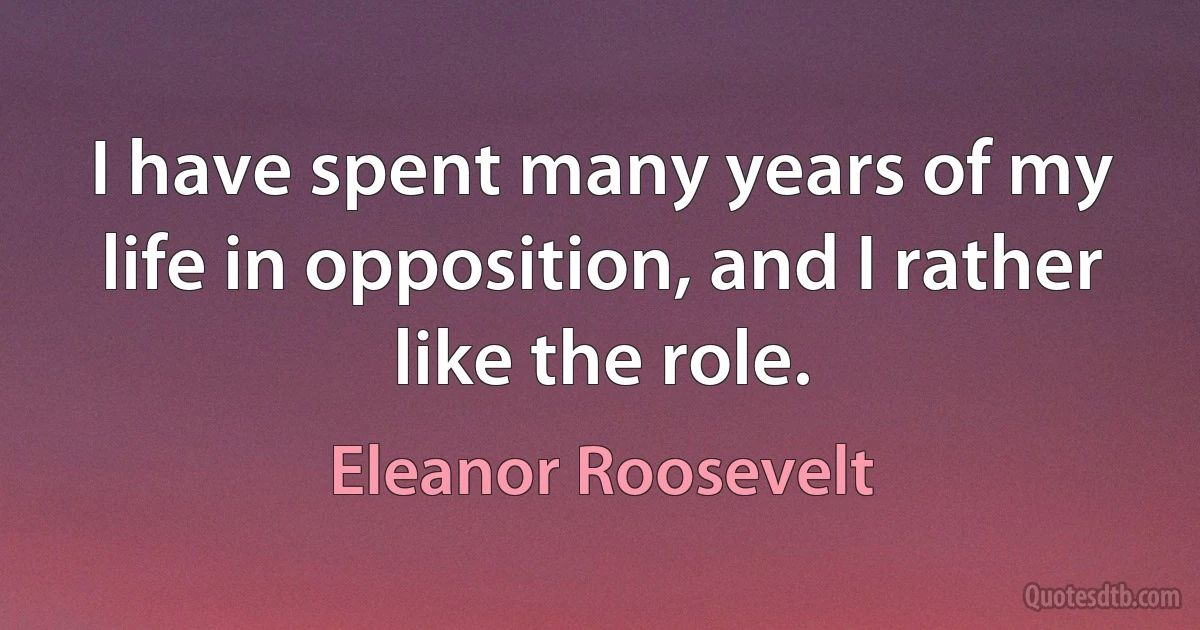 I have spent many years of my life in opposition, and I rather like the role. (Eleanor Roosevelt)