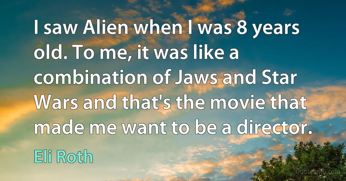 I saw Alien when I was 8 years old. To me, it was like a combination of Jaws and Star Wars and that's the movie that made me want to be a director. (Eli Roth)