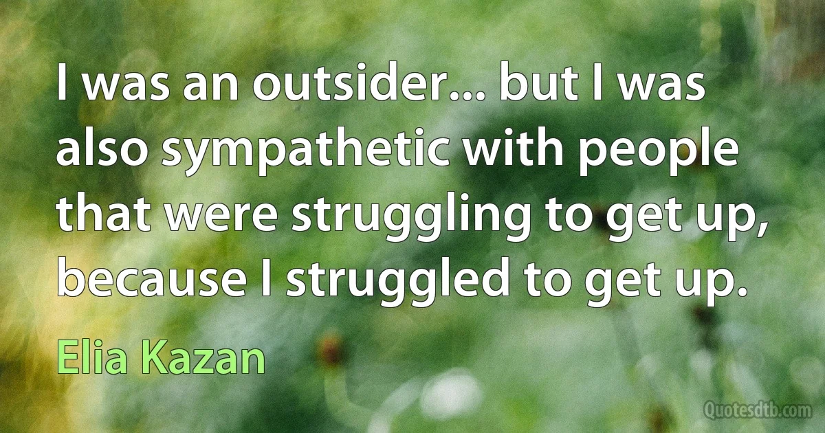 I was an outsider... but I was also sympathetic with people that were struggling to get up, because I struggled to get up. (Elia Kazan)