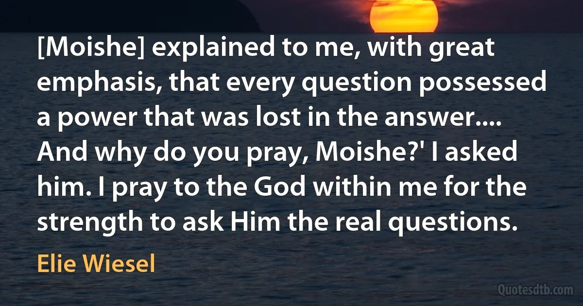 [Moishe] explained to me, with great emphasis, that every question possessed a power that was lost in the answer.... And why do you pray, Moishe?' I asked him. I pray to the God within me for the strength to ask Him the real questions. (Elie Wiesel)