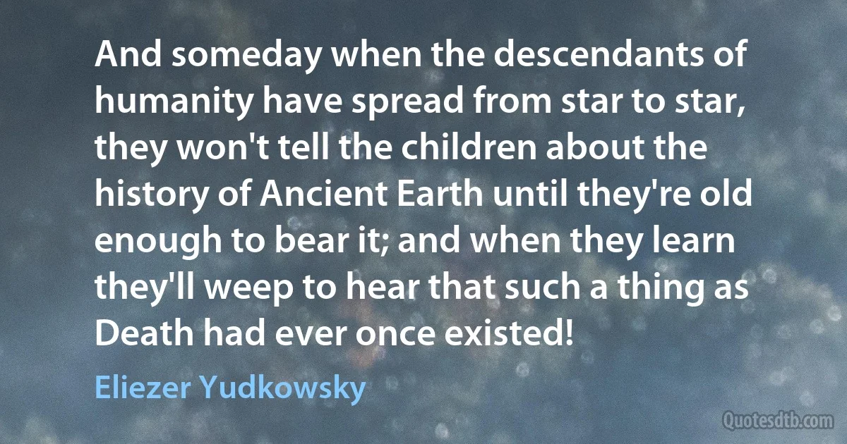 And someday when the descendants of humanity have spread from star to star, they won't tell the children about the history of Ancient Earth until they're old enough to bear it; and when they learn they'll weep to hear that such a thing as Death had ever once existed! (Eliezer Yudkowsky)