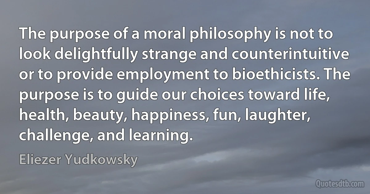 The purpose of a moral philosophy is not to look delightfully strange and counterintuitive or to provide employment to bioethicists. The purpose is to guide our choices toward life, health, beauty, happiness, fun, laughter, challenge, and learning. (Eliezer Yudkowsky)