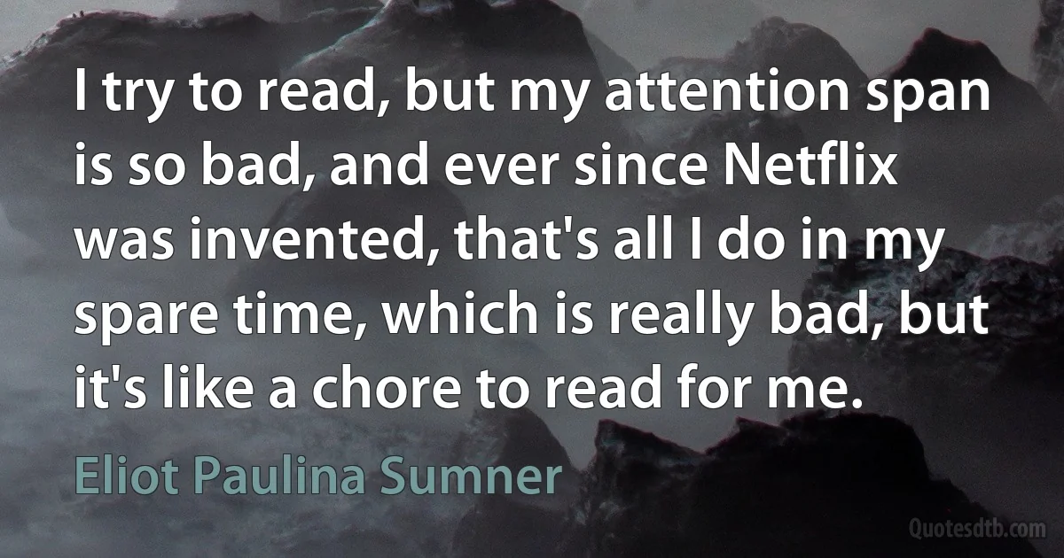 I try to read, but my attention span is so bad, and ever since Netflix was invented, that's all I do in my spare time, which is really bad, but it's like a chore to read for me. (Eliot Paulina Sumner)