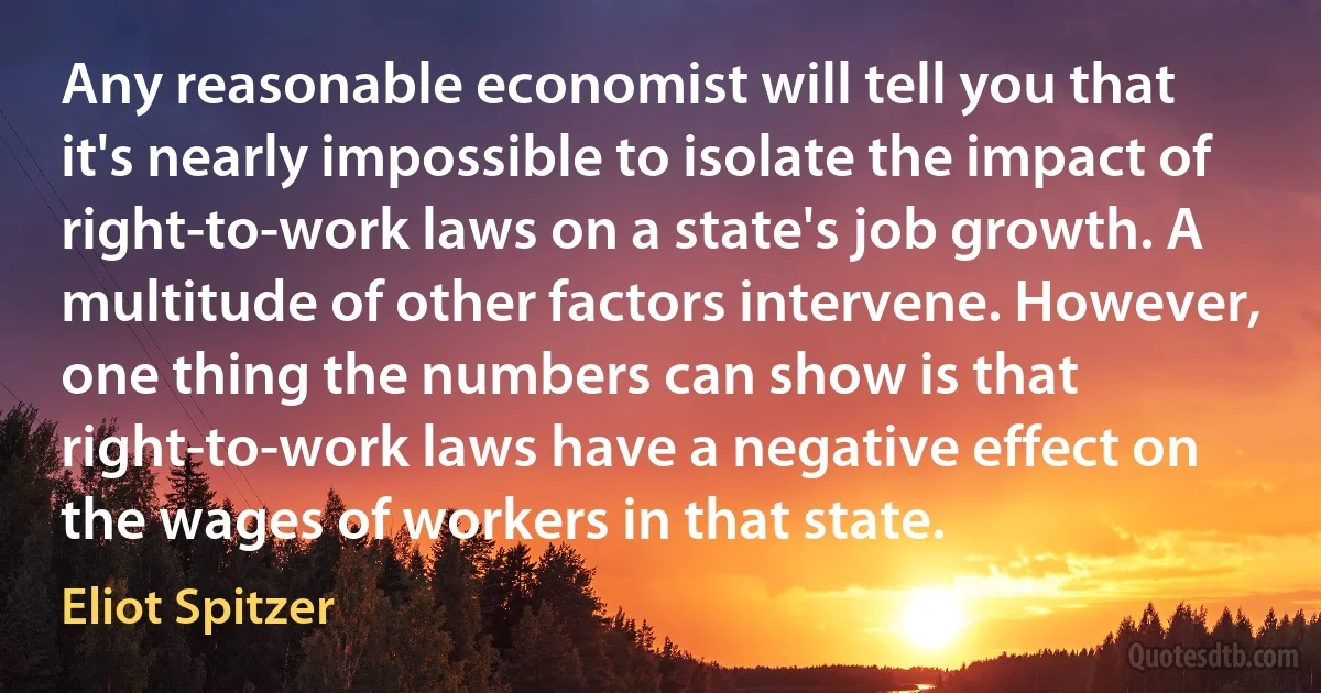 Any reasonable economist will tell you that it's nearly impossible to isolate the impact of right-to-work laws on a state's job growth. A multitude of other factors intervene. However, one thing the numbers can show is that right-to-work laws have a negative effect on the wages of workers in that state. (Eliot Spitzer)