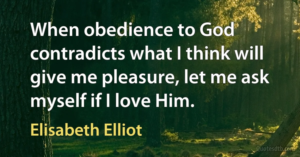 When obedience to God contradicts what I think will give me pleasure, let me ask myself if I love Him. (Elisabeth Elliot)