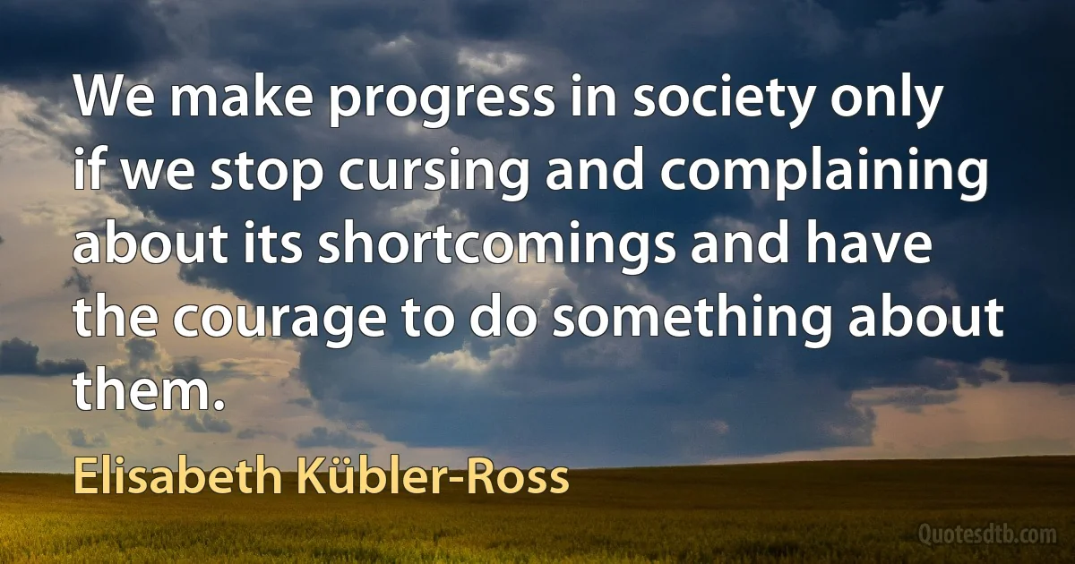 We make progress in society only if we stop cursing and complaining about its shortcomings and have the courage to do something about them. (Elisabeth Kübler-Ross)