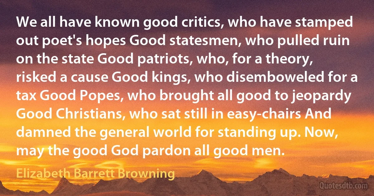 We all have known good critics, who have stamped out poet's hopes Good statesmen, who pulled ruin on the state Good patriots, who, for a theory, risked a cause Good kings, who disemboweled for a tax Good Popes, who brought all good to jeopardy Good Christians, who sat still in easy-chairs And damned the general world for standing up. Now, may the good God pardon all good men. (Elizabeth Barrett Browning)