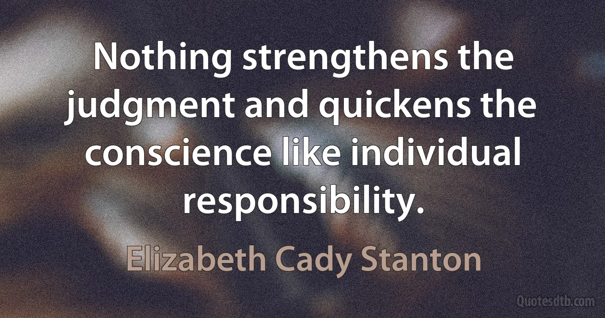 Nothing strengthens the judgment and quickens the conscience like individual responsibility. (Elizabeth Cady Stanton)