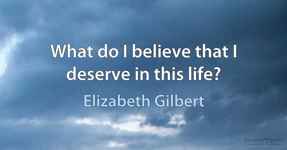 What do I believe that I deserve in this life? (Elizabeth Gilbert)