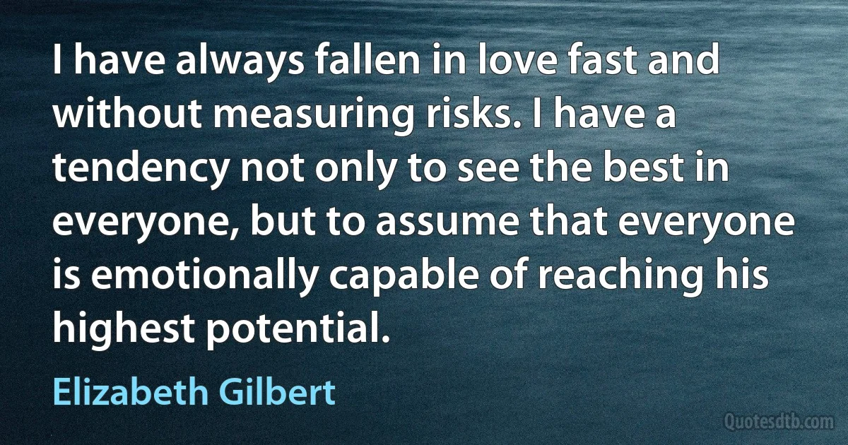 I have always fallen in love fast and without measuring risks. I have a tendency not only to see the best in everyone, but to assume that everyone is emotionally capable of reaching his highest potential. (Elizabeth Gilbert)