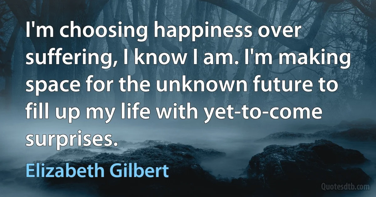 I'm choosing happiness over suffering, I know I am. I'm making space for the unknown future to fill up my life with yet-to-come surprises. (Elizabeth Gilbert)