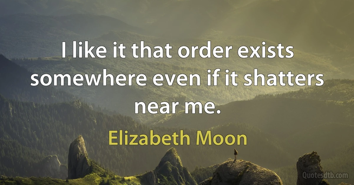 I like it that order exists somewhere even if it shatters near me. (Elizabeth Moon)