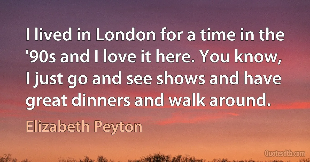 I lived in London for a time in the '90s and I love it here. You know, I just go and see shows and have great dinners and walk around. (Elizabeth Peyton)