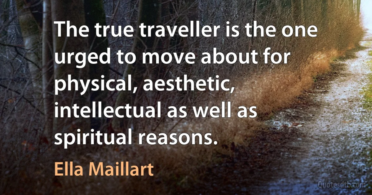 The true traveller is the one urged to move about for physical, aesthetic, intellectual as well as spiritual reasons. (Ella Maillart)