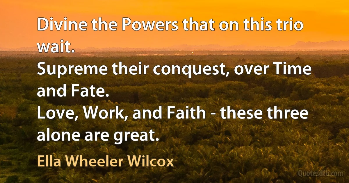 Divine the Powers that on this trio wait.
Supreme their conquest, over Time and Fate.
Love, Work, and Faith - these three alone are great. (Ella Wheeler Wilcox)