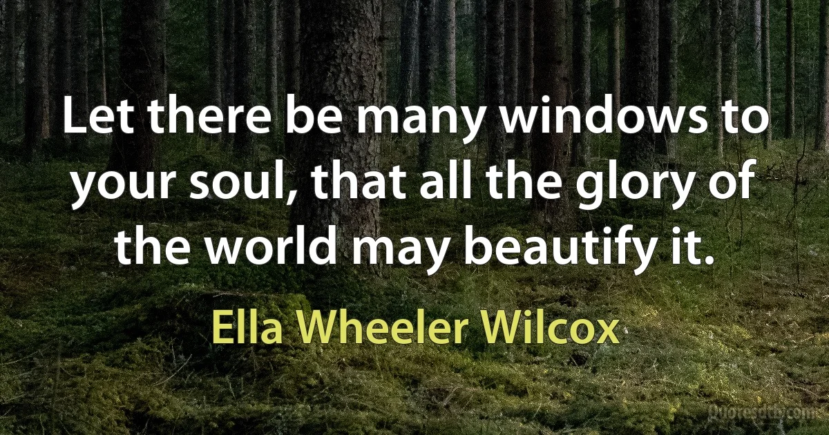 Let there be many windows to your soul, that all the glory of the world may beautify it. (Ella Wheeler Wilcox)