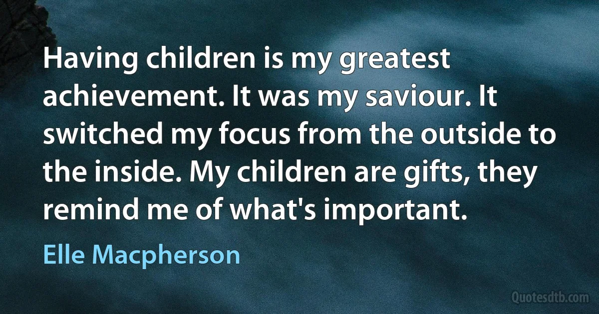 Having children is my greatest achievement. It was my saviour. It switched my focus from the outside to the inside. My children are gifts, they remind me of what's important. (Elle Macpherson)