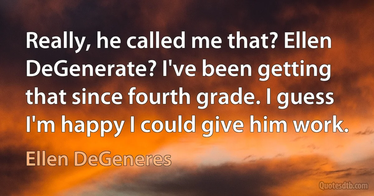 Really, he called me that? Ellen DeGenerate? I've been getting that since fourth grade. I guess I'm happy I could give him work. (Ellen DeGeneres)