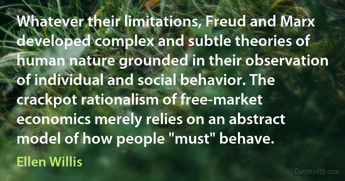 Whatever their limitations, Freud and Marx developed complex and subtle theories of human nature grounded in their observation of individual and social behavior. The crackpot rationalism of free-market economics merely relies on an abstract model of how people "must" behave. (Ellen Willis)