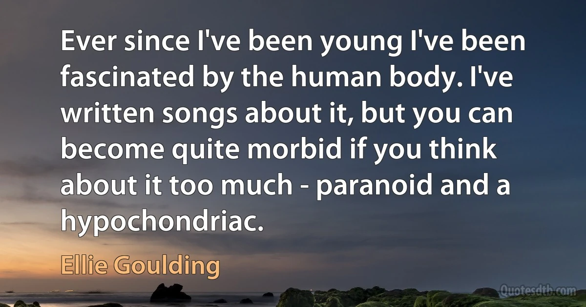 Ever since I've been young I've been fascinated by the human body. I've written songs about it, but you can become quite morbid if you think about it too much - paranoid and a hypochondriac. (Ellie Goulding)