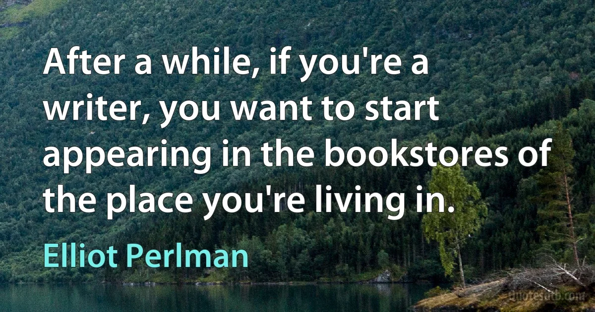 After a while, if you're a writer, you want to start appearing in the bookstores of the place you're living in. (Elliot Perlman)