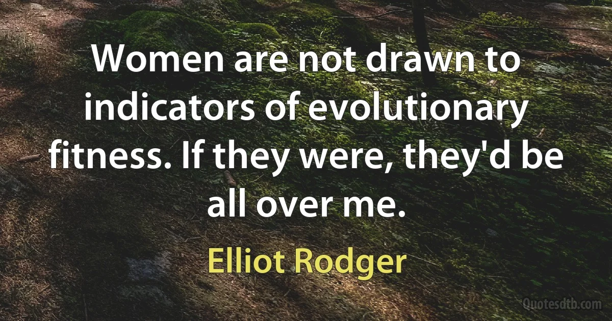 Women are not drawn to indicators of evolutionary fitness. If they were, they'd be all over me. (Elliot Rodger)