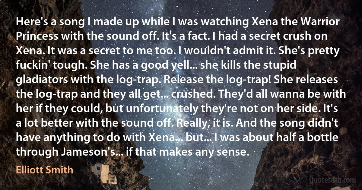 Here's a song I made up while I was watching Xena the Warrior Princess with the sound off. It's a fact. I had a secret crush on Xena. It was a secret to me too. I wouldn't admit it. She's pretty fuckin' tough. She has a good yell... she kills the stupid gladiators with the log-trap. Release the log-trap! She releases the log-trap and they all get... crushed. They'd all wanna be with her if they could, but unfortunately they're not on her side. It's a lot better with the sound off. Really, it is. And the song didn't have anything to do with Xena... but... I was about half a bottle through Jameson's... if that makes any sense. (Elliott Smith)