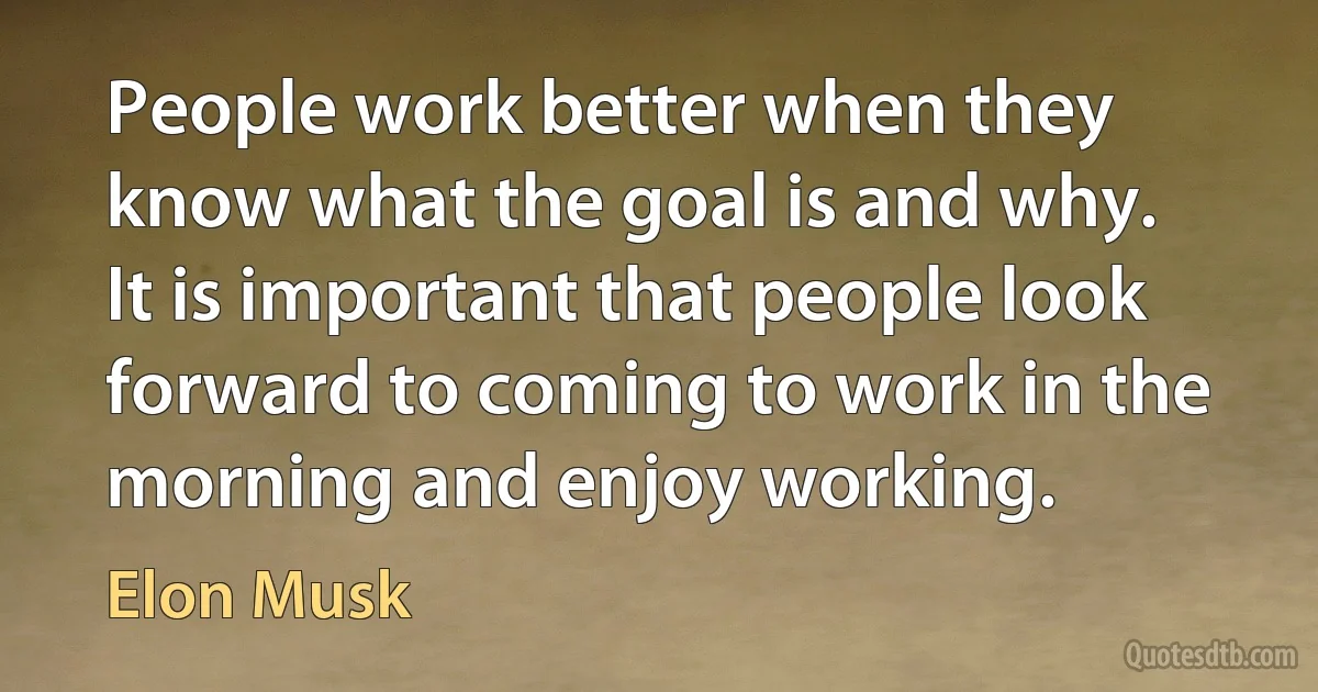 People work better when they know what the goal is and why. It is important that people look forward to coming to work in the morning and enjoy working. (Elon Musk)