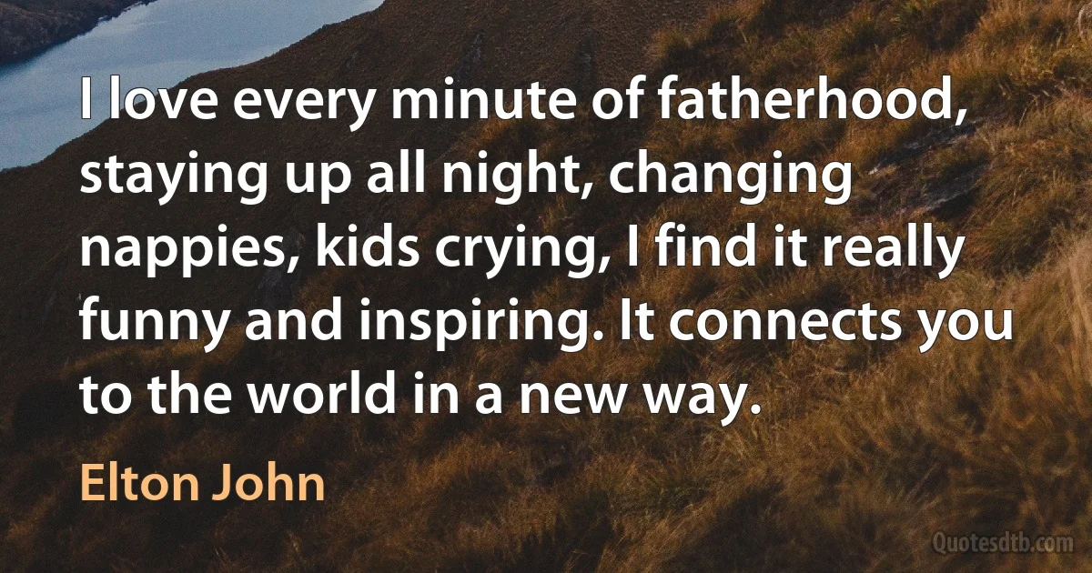 I love every minute of fatherhood, staying up all night, changing nappies, kids crying, I find it really funny and inspiring. It connects you to the world in a new way. (Elton John)