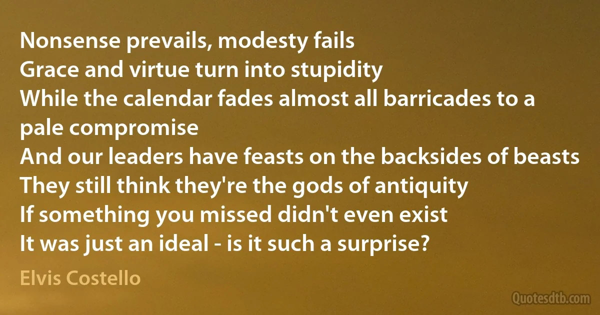 Nonsense prevails, modesty fails
Grace and virtue turn into stupidity
While the calendar fades almost all barricades to a pale compromise
And our leaders have feasts on the backsides of beasts
They still think they're the gods of antiquity
If something you missed didn't even exist
It was just an ideal - is it such a surprise? (Elvis Costello)