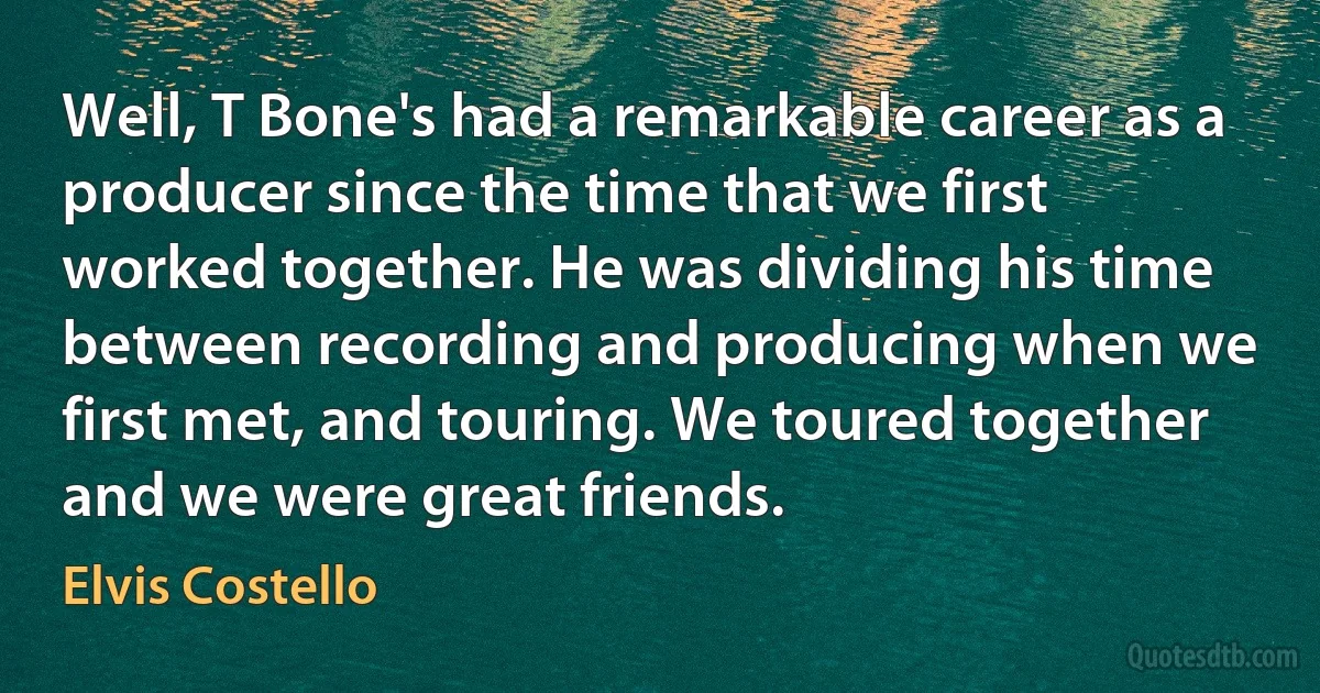 Well, T Bone's had a remarkable career as a producer since the time that we first worked together. He was dividing his time between recording and producing when we first met, and touring. We toured together and we were great friends. (Elvis Costello)