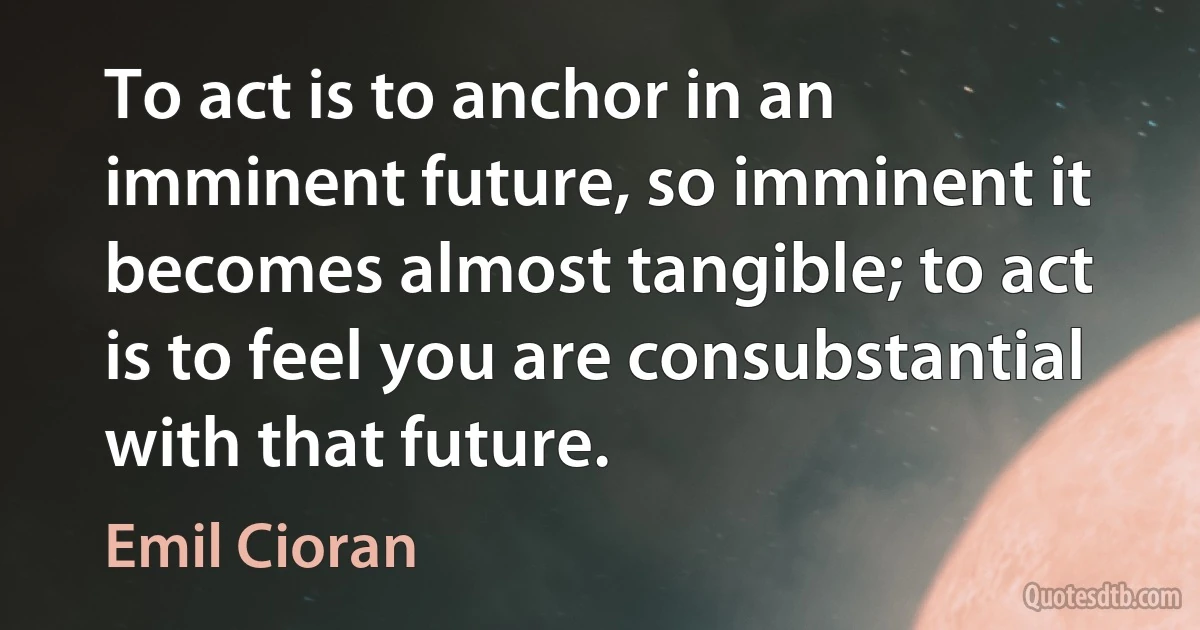 To act is to anchor in an imminent future, so imminent it becomes almost tangible; to act is to feel you are consubstantial with that future. (Emil Cioran)